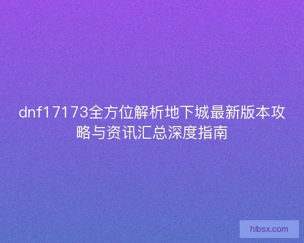 dnf17173全方位解析地下城最新版本攻略与资讯汇总深度指南