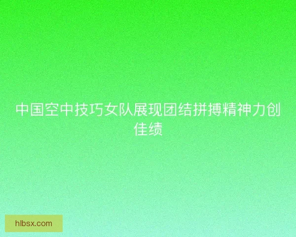 中国空中技巧女队展现团结拼搏精神力创佳绩
