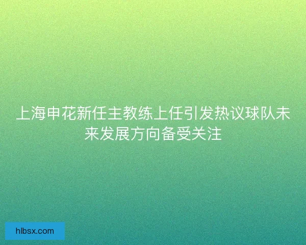 上海申花新任主教练上任引发热议球队未来发展方向备受关注
