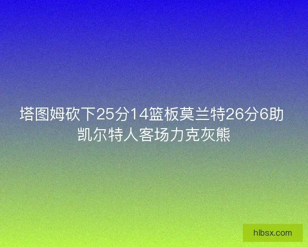 塔图姆砍下25分14篮板莫兰特26分6助 凯尔特人客场力克灰熊