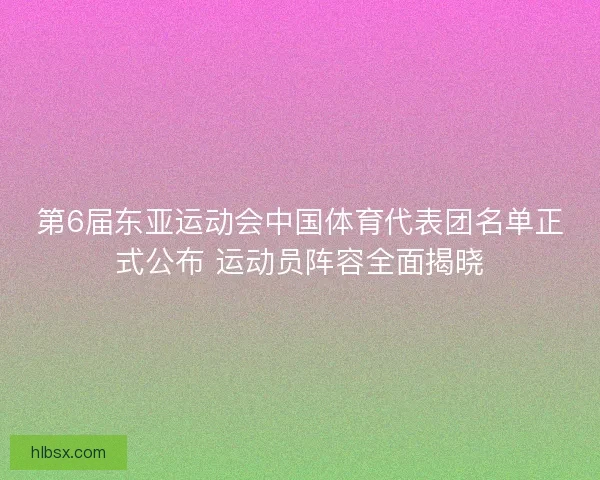 第6届东亚运动会中国体育代表团名单正式公布 运动员阵容全面揭晓