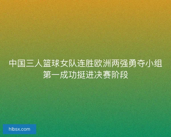 中国三人篮球女队连胜欧洲两强勇夺小组第一成功挺进决赛阶段