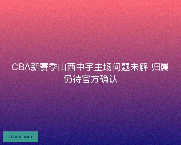 CBA新赛季山西中宇主场问题未解 归属仍待官方确认