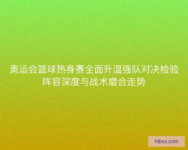 奥运会篮球热身赛全面升温强队对决检验阵容深度与战术磨合走势