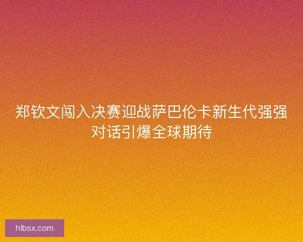 郑钦文闯入决赛迎战萨巴伦卡新生代强强对话引爆全球期待