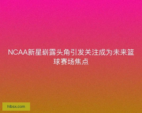 NCAA新星崭露头角引发关注成为未来篮球赛场焦点